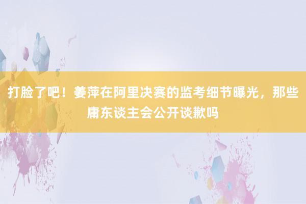 打脸了吧！姜萍在阿里决赛的监考细节曝光，那些庸东谈主会公开谈歉吗