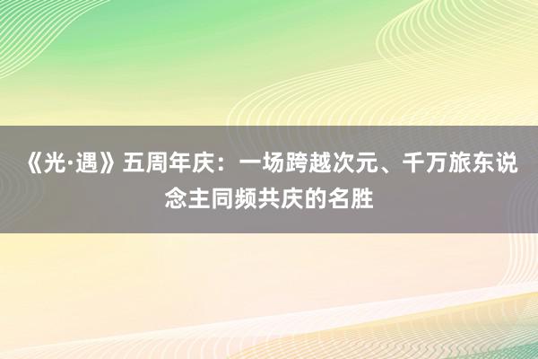 《光·遇》五周年庆：一场跨越次元、千万旅东说念主同频共庆的名胜