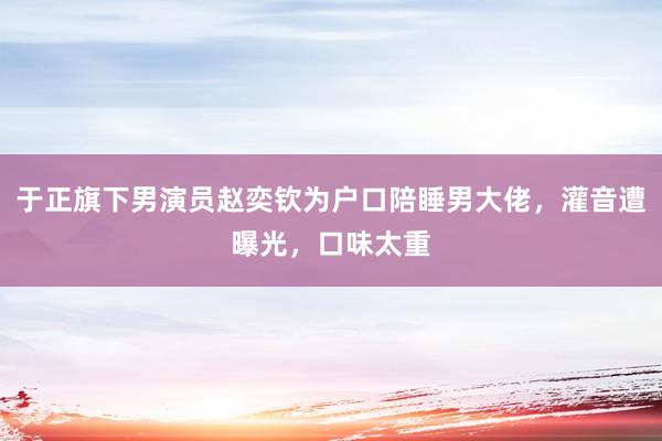 于正旗下男演员赵奕钦为户口陪睡男大佬，灌音遭曝光，口味太重