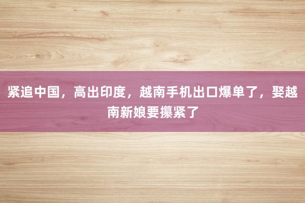 紧追中国，高出印度，越南手机出口爆单了，娶越南新娘要攥紧了