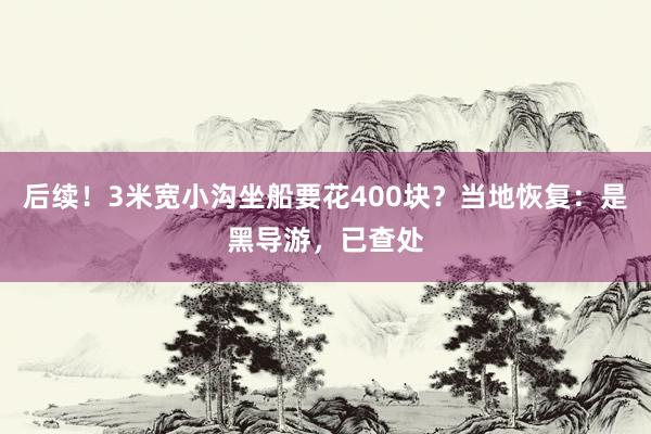 后续！3米宽小沟坐船要花400块？当地恢复：是黑导游，已查处