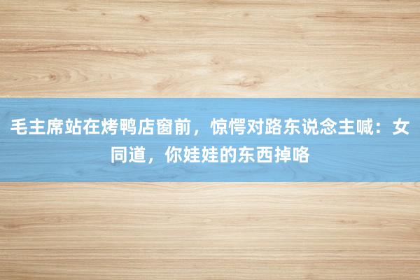 毛主席站在烤鸭店窗前，惊愕对路东说念主喊：女同道，你娃娃的东西掉咯