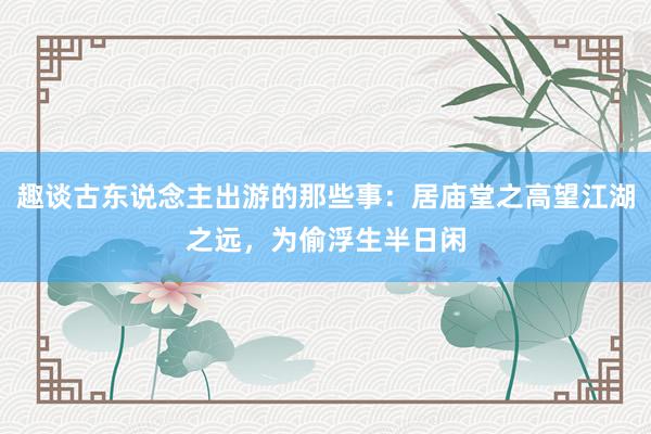 趣谈古东说念主出游的那些事：居庙堂之高望江湖之远，为偷浮生半日闲