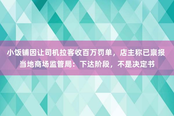 小饭铺因让司机拉客收百万罚单，店主称已禀报 当地商场监管局：下达阶段，不是决定书