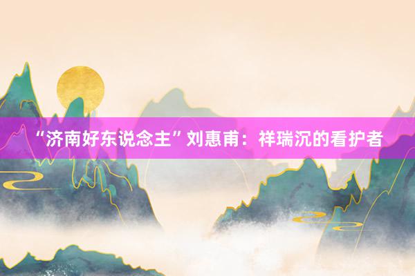 “济南好东说念主”刘惠甫：祥瑞沉的看护者