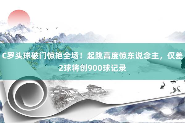 C罗头球破门惊艳全场！起跳高度惊东说念主，仅差2球将创900球记录