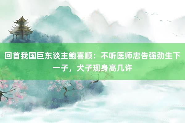 回首我国巨东谈主鲍喜顺：不听医师忠告强劲生下一子，犬子现身高几许