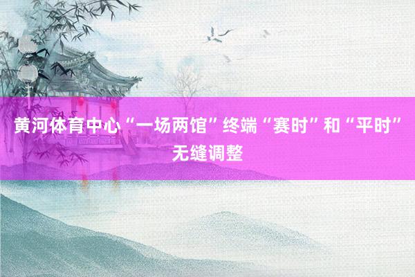 黄河体育中心“一场两馆”终端“赛时”和“平时”无缝调整