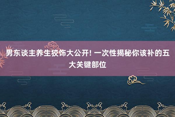 男东谈主养生狡饰大公开! 一次性揭秘你该补的五大关键部位