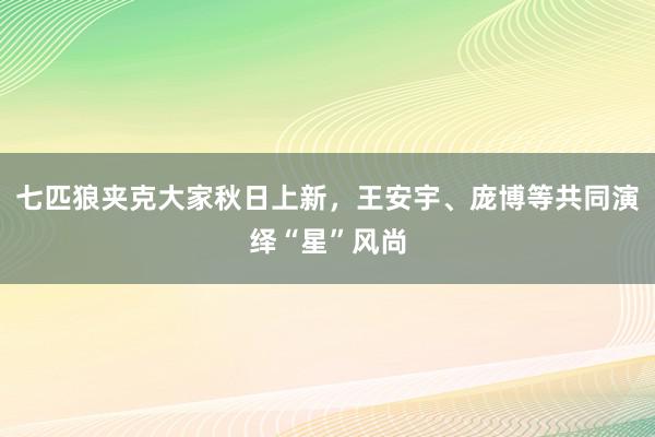 七匹狼夹克大家秋日上新，王安宇、庞博等共同演绎“星”风尚