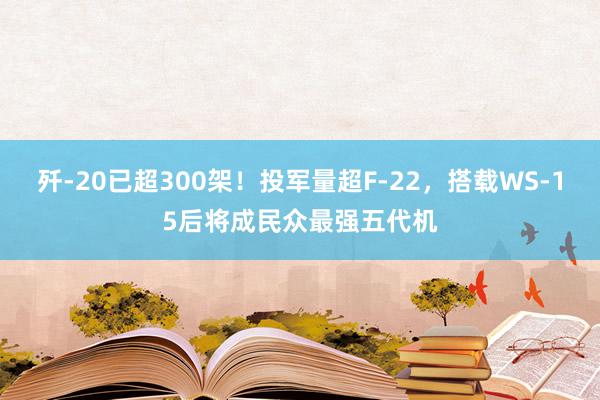 歼-20已超300架！投军量超F-22，搭载WS-15后将成民众最强五代机