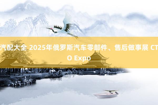 汽配大全 2025年俄罗斯汽车零部件、售后做事展 CTO Expo