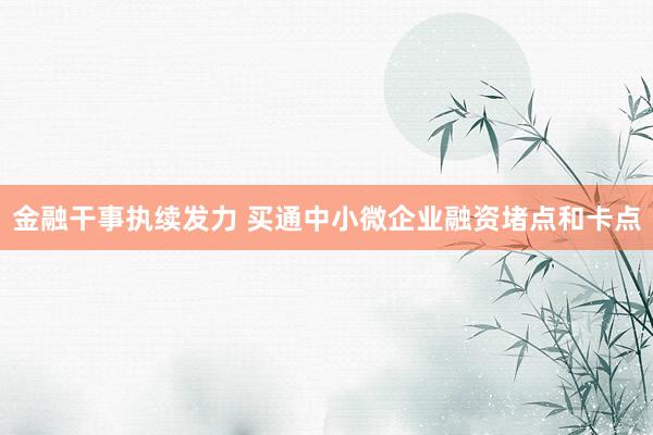 金融干事执续发力 买通中小微企业融资堵点和卡点